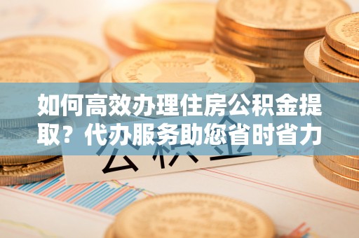 兰州如何高效办理住房公积金提取？代办服务助您省时省力