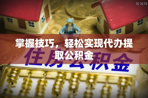 兰州掌握技巧，轻松实现代办提取公积金