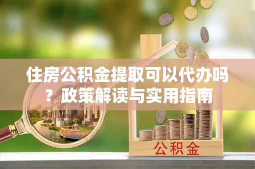 兰州住房公积金提取可以代办吗？政策解读与实用指南