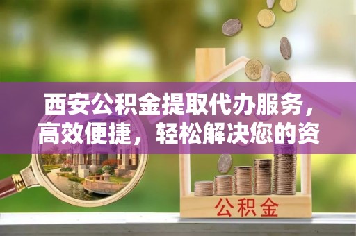 兰州西安公积金提取代办服务，高效便捷，轻松解决您的资金需求