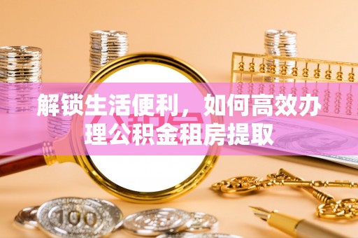 兰州解锁生活便利，如何高效办理公积金租房提取