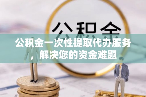 兰州公积金一次性提取代办服务，解决您的资金难题