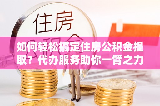 兰州如何轻松搞定住房公积金提取？代办服务助你一臂之力