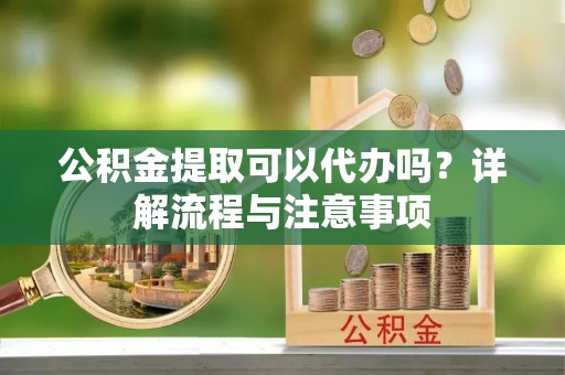 兰州公积金提取可以代办吗？详解流程与注意事项