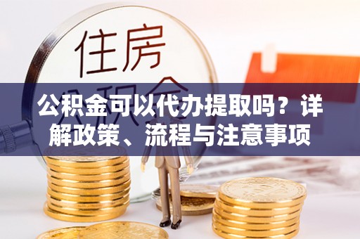 兰州公积金可以代办提取吗？详解政策、流程与注意事项