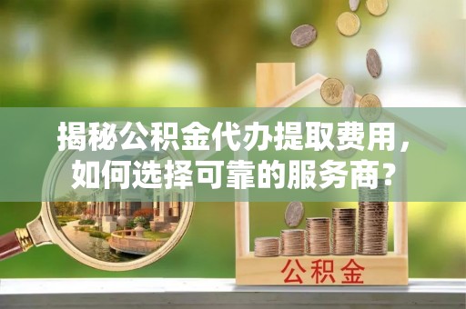 兰州揭秘公积金代办提取费用，如何选择可靠的服务商？