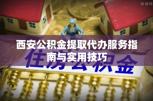 兰州西安公积金提取代办服务指南与实用技巧