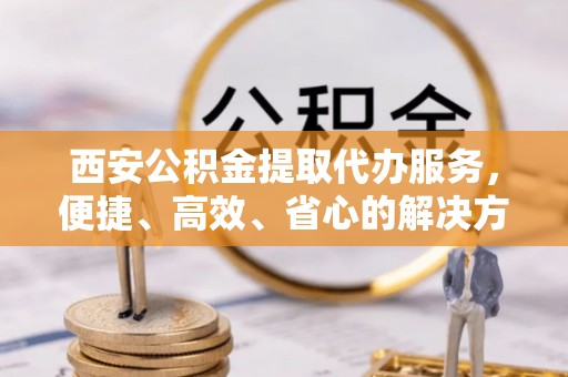 兰州西安公积金提取代办服务，便捷、高效、省心的解决方案