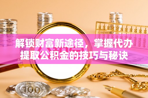 兰州解锁财富新途径，掌握代办提取公积金的技巧与秘诀