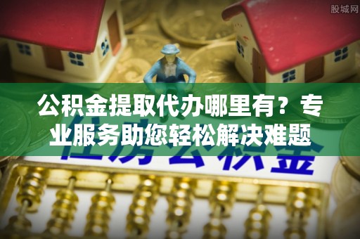 兰州公积金提取代办哪里有？专业服务助您轻松解决难题