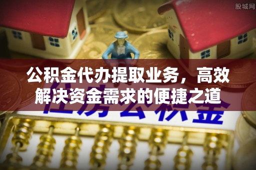 兰州公积金代办提取业务，高效解决资金需求的便捷之道