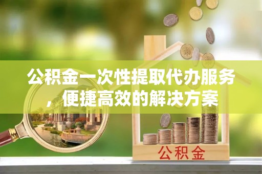兰州公积金一次性提取代办服务，便捷高效的解决方案