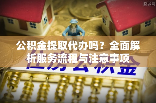 兰州公积金提取代办吗？全面解析服务流程与注意事项